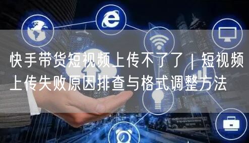 快手带货短视频上传不了了｜短视频上传失败原因排查与格式调整方法