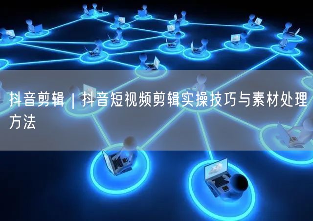 抖音剪辑｜抖音短视频剪辑实操技巧与素材处理方法