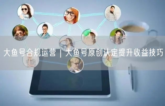 大鱼号合规运营｜大鱼号原创认定提升收益技巧