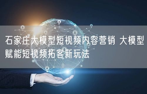 石家庄大模型短视频内容营销 大模型赋能短视频拓客新玩法