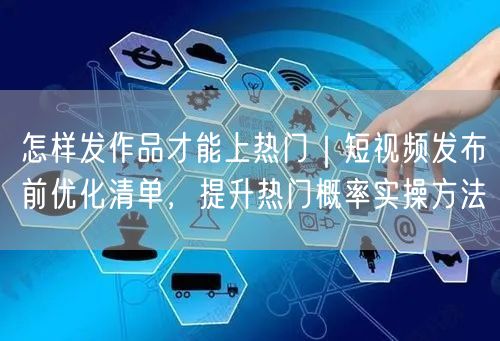 怎样发作品才能上热门｜短视频发布前优化清单，提升热门概率实操方法