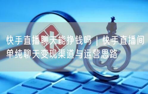 快手直播聊天能挣钱吗｜快手直播间单纯聊天变现渠道与运营思路
