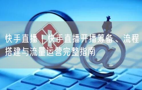 快手直播｜快手直播开播筹备、流程搭建与流量运营完整指南
