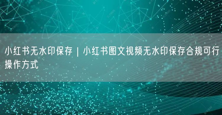 小红书无水印保存｜小红书图文视频无水印保存合规可行操作方式