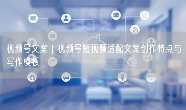 视频号文案｜视频号短视频适配文案创作特点与写作模板