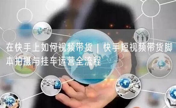 在快手上如何视频带货｜快手短视频带货脚本拍摄与挂车运营全流程