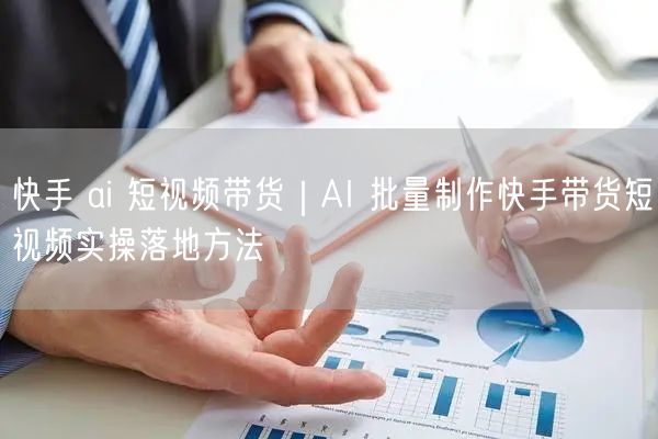 快手 ai 短视频带货｜AI 批量制作快手带货短视频实操落地方法