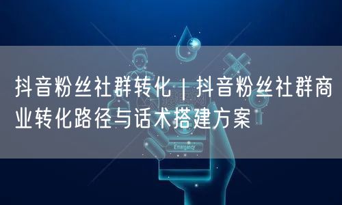 抖音粉丝社群转化｜抖音粉丝社群商业转化路径与话术搭建方案