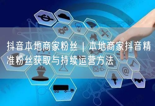 抖音本地商家粉丝｜本地商家抖音精准粉丝获取与持续运营方法