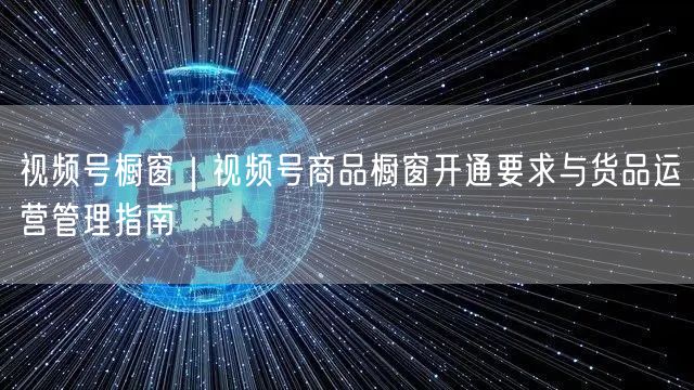 视频号橱窗｜视频号商品橱窗开通要求与货品运营管理指南