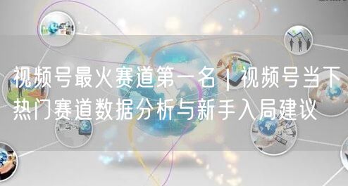 视频号最火赛道第一名｜视频号当下热门赛道数据分析与新手入局建议