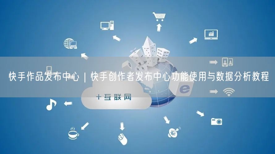 快手作品发布中心｜快手创作者发布中心功能使用与数据分析教程