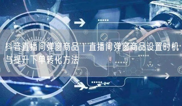 抖音直播间弹窗商品｜直播间弹窗商品设置时机与提升下单转化方法