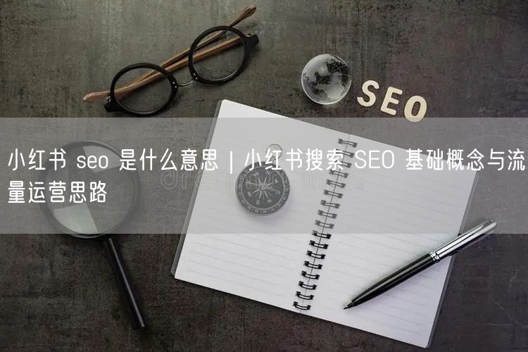 小红书 seo 是什么意思｜小红书搜索 SEO 基础概念与流量运营思路