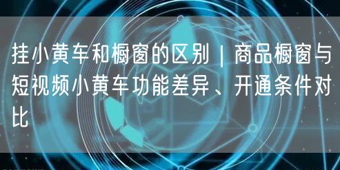 挂小黄车和橱窗的区别｜商品橱窗与短视频小黄车功能差异、开通条件对比