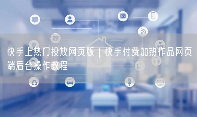 快手上热门投放网页版｜快手付费加热作品网页端后台操作教程