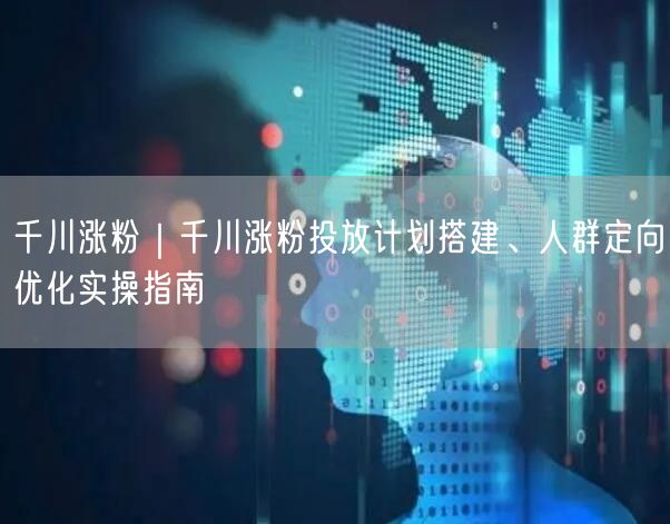 千川涨粉｜千川涨粉投放计划搭建、人群定向优化实操指南