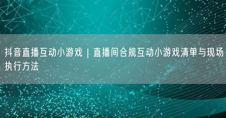 抖音直播互动小游戏｜直播间合规互动小游戏清单与现场执行方法