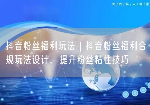 抖音粉丝福利玩法｜抖音粉丝福利合规玩法设计，提升粉丝粘性技巧
