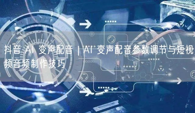 抖音 AI 变声配音｜AI 变声配音参数调节与短视频音频制作技巧