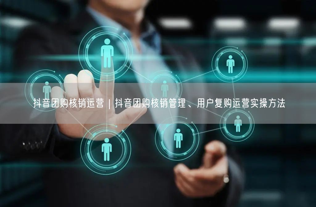 抖音团购核销运营｜抖音团购核销管理、用户复购运营实操方法