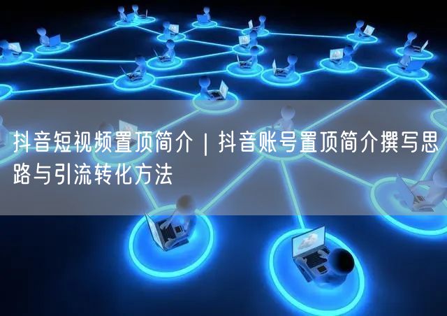 抖音短视频置顶简介｜抖音账号置顶简介撰写思路与引流转化方法