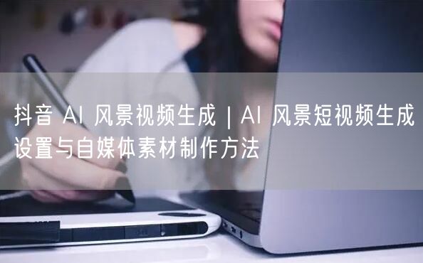 抖音 AI 风景视频生成｜AI 风景短视频生成设置与自媒体素材制作方法
