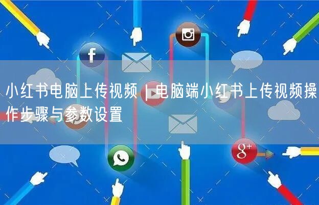 小红书电脑上传视频｜电脑端小红书上传视频操作步骤与参数设置