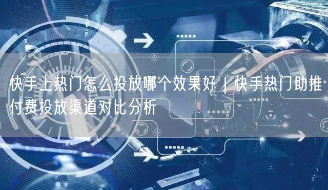 快手上热门怎么投放哪个效果好｜快手热门助推付费投放渠道对比分析