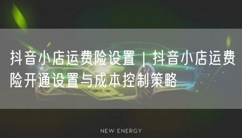 抖音小店运费险设置｜抖音小店运费险开通设置与成本控制策略