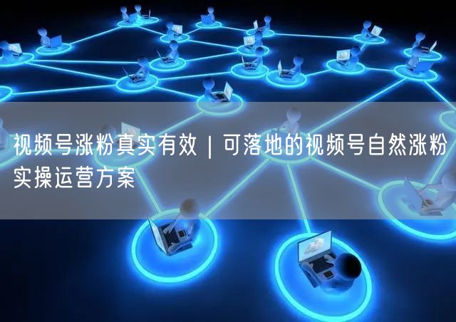 视频号涨粉真实有效｜可落地的视频号自然涨粉实操运营方案