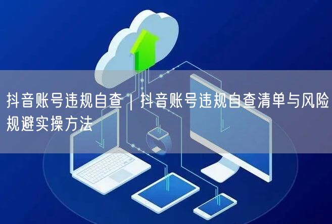 抖音账号违规自查｜抖音账号违规自查清单与风险规避实操方法