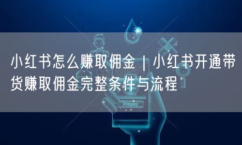 小红书怎么赚取佣金｜小红书开通带货赚取佣金完整条件与流程
