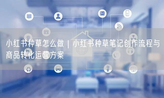 小红书种草怎么做｜小红书种草笔记创作流程与商品转化运营方案
