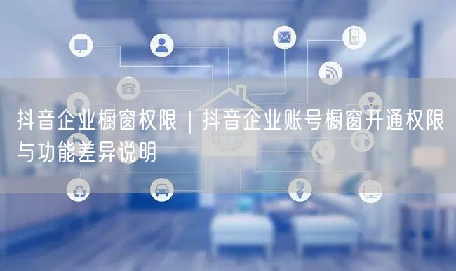 抖音企业橱窗权限｜抖音企业账号橱窗开通权限与功能差异说明