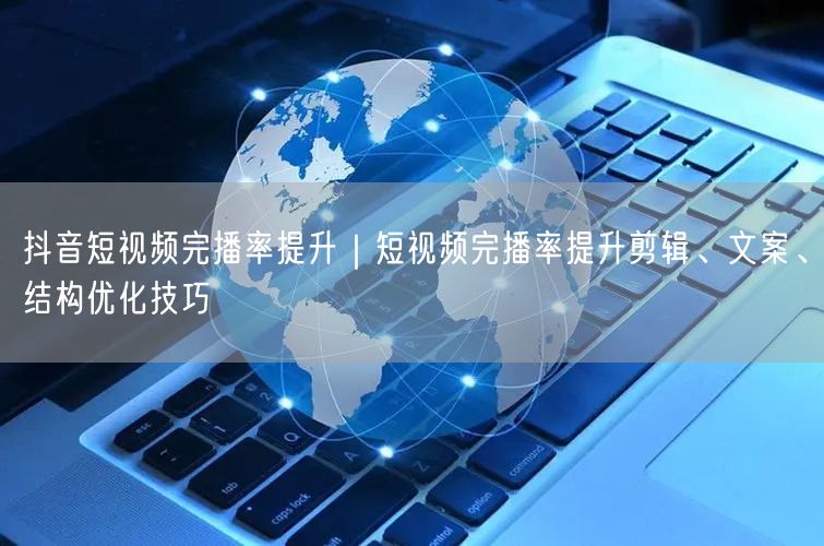 抖音短视频完播率提升｜短视频完播率提升剪辑、文案、结构优化技巧