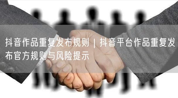 抖音作品重复发布规则｜抖音平台作品重复发布官方规则与风险提示