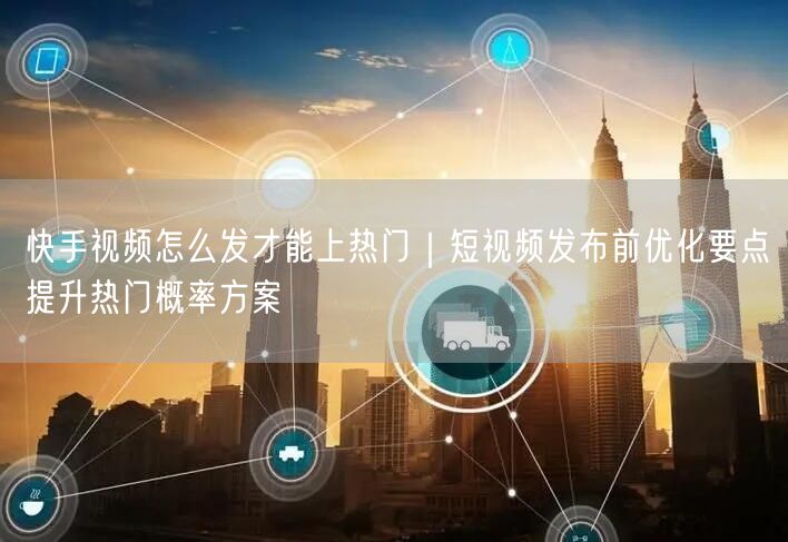 快手视频怎么发才能上热门｜短视频发布前优化要点提升热门概率方案