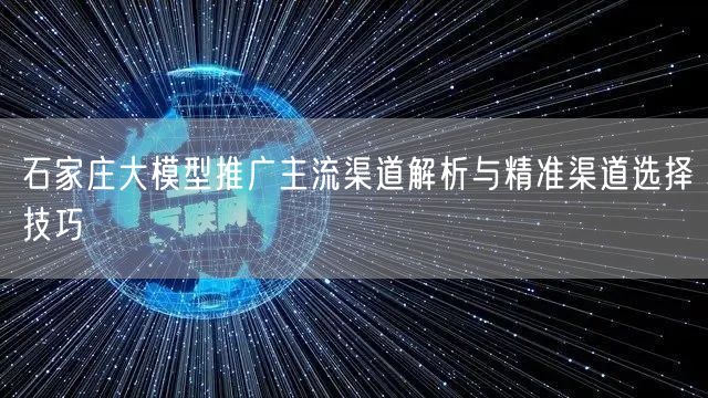 石家庄大模型推广主流渠道解析与精准渠道选择技巧