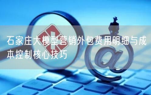 石家庄大模型营销外包费用明细与成本控制核心技巧