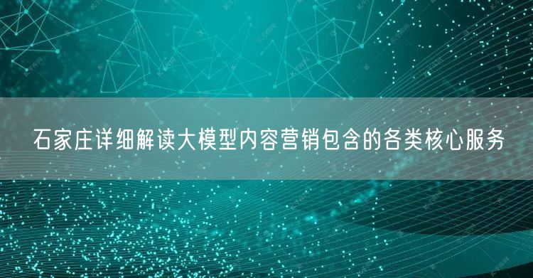 石家庄详细解读大模型内容营销包含的各类核心服务
