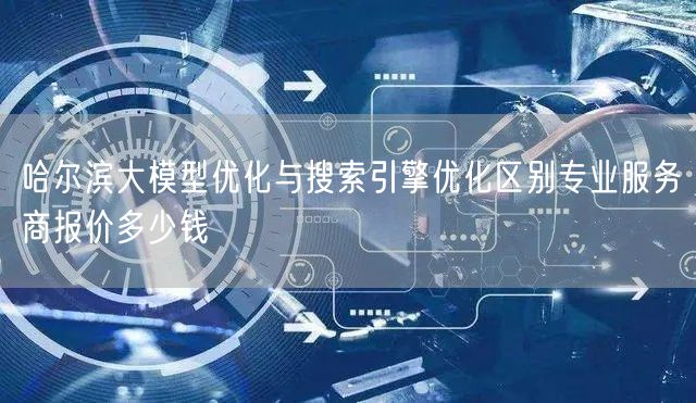 哈尔滨大模型优化与搜索引擎优化区别专业服务商报价多少钱