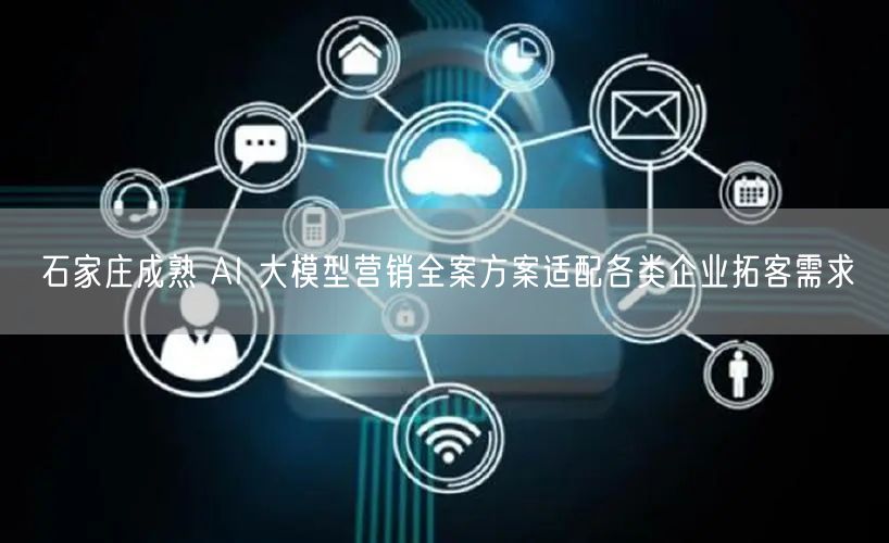 石家庄成熟 AI 大模型营销全案方案适配各类企业拓客需求
