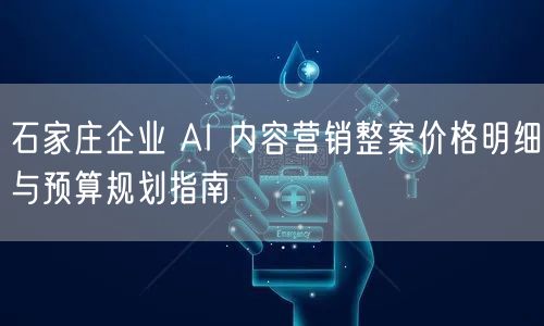 石家庄企业 AI 内容营销整案价格明细与预算规划指南