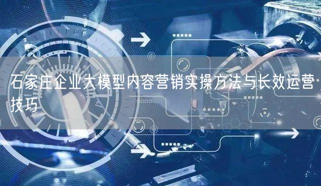石家庄企业大模型内容营销实操方法与长效运营技巧
