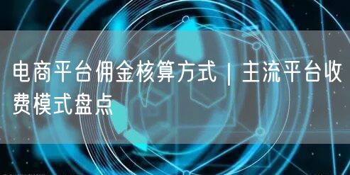 电商平台佣金核算方式｜主流平台收费模式盘点