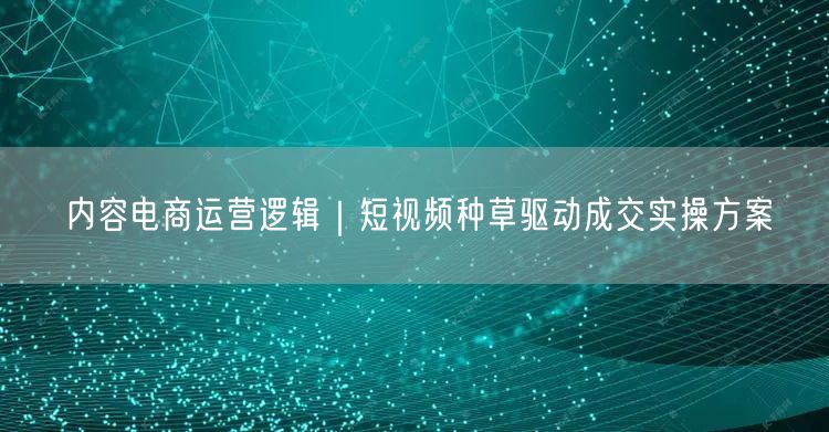 内容电商运营逻辑｜短视频种草驱动成交实操方案