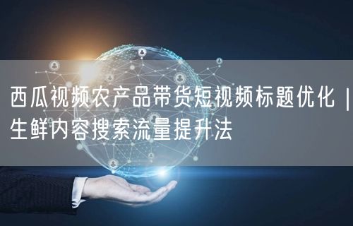 西瓜视频农产品带货短视频标题优化｜生鲜内容搜索流量提升法