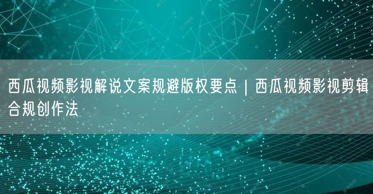 西瓜视频影视解说文案规避版权要点｜西瓜视频影视剪辑合规创作法