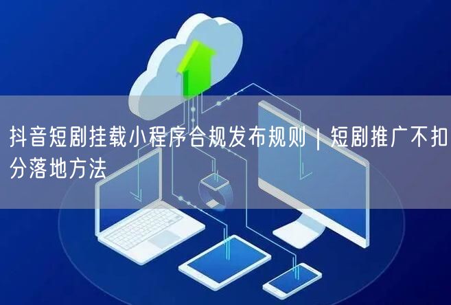 抖音短剧挂载小程序合规发布规则｜短剧推广不扣分落地方法